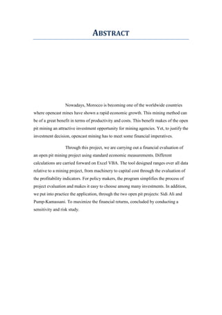 ABSTRACT
Nowadays, Morocco is becoming one of the worldwide countries
where opencast mines have shown a rapid economic growth. This mining method can
be of a great benefit in terms of productivity and costs. This benefit makes of the open
pit mining an attractive investment opportunity for mining agencies. Yet, to justify the
investment decision, opencast mining has to meet some financial imperatives.
Through this project, we are carrying out a financial evaluation of
an open pit mining project using standard economic measurements. Different
calculations are carried forward on Excel VBA. The tool designed ranges over all data
relative to a mining project, from machinery to capital cost through the evaluation of
the profitability indicators. For policy makers, the program simplifies the process of
project evaluation and makes it easy to choose among many investments. In addition,
we put into practice the application, through the two open pit projects: Sidi Ali and
Pump-Kamassani. To maximize the financial returns, concluded by conducting a
sensitivity and risk study.
 