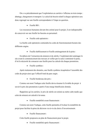 On a vu précédemment que l’exploitation en carrière s’effectue en trois temps :
abattage, chargement et transport. Le calcul du besoin relatif à chaque opération sera
donc regroupé sur une feuille correspondante à l’étape en question.
 Feuille RH :
Les ressources humaines devant être estimé pour le projet, il est indispensable
de concevoir sur une feuille les besoins en personnel.
 Feuille coût opératoire :
La feuille coût opératoire contiendra les coûts de fonctionnement horaire des
différents engins.
 Feuille établissement et Feuille aménagement de la piste :
En dehors de l’extraction du minerai et du stérile, l’exploitant doit aménager le
site avant le commencement des travaux et veiller par la suite à entretenir la piste,
d’où la nécessité de consacrer une feuille pour les calculs de chaque prestations.
 Feuille synthèse :
Après traitement des données, une feuille synthèse récapitulera l’ensemble des
coûts du projet ainsi que l’effectif total du parc engin.
 Feuille bordereau des prix :
Comme son nom l’indique cette feuille devra résumer le livrable du projet à
savoir le prix des prestations à partir d’une marge bénéficiaire donnée.
Rappelons qu’en carrière, le prix de stérile est estimé au mètre cube tandis que
celui du minerai est calculé à la tonne.
 Feuille rentabilité avant financement :
Comme son nom l’indique, cette feuille permettra d’évaluer la rentabilité du
projet pour faciliter la prise de décision vis-à-vis du choix d’investissement.
 Feuille financement :
Cette feuille proposera un plan de financement pour le projet.
 Feuille rentabilité après financement :
 