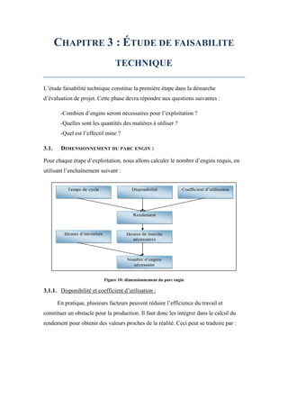 CHAPITRE 3 : ÉTUDE DE FAISABILITE
TECHNIQUE
L’étude faisabilité technique constitue la première étape dans la démarche
d’évaluation de projet. Cette phase devra répondre aux questions suivantes :
-Combien d’engins seront nécessaires pour l’exploitation ?
-Quelles sont les quantités des matières à utiliser ?
-Quel est l’effectif mine ?
3.1. DIMENSIONNEMENT DU PARC ENGIN :
Pour chaque étape d’exploitation, nous allons calculer le nombre d’engins requis, en
utilisant l’enchaînement suivant :
Figure 10: dimensionnement du parc engin
3.1.1. Disponibilité et coefficient d’utilisation :
En pratique, plusieurs facteurs peuvent réduire l’efficience du travail et
constituer un obstacle pour la production. Il faut donc les intégrer dans le calcul du
rendement pour obtenir des valeurs proches de la réalité. Ceci peut se traduire par :
 