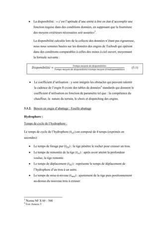  La disponibilité : « c’est l’aptitude d’une entité à être en état d’accomplir une
fonction requise dans des conditions données, en supposant que la fourniture
des moyens extérieurs nécessaires soit assurée»3
.
La disponibilité calculée lors de la collecte des données n’étant pas rigoureuse,
nous nous sommes basées sur les données des engins de Techsub qui opèrent
dans des conditions comparables à celles des mines à ciel ouvert, moyennant
la formule suivante :
 Le coefficient d’utilisation : y sont intégrés les obstacles qui peuvent ralentir
la cadence de l’engin Il existe des tables de données4
standards qui donnent le
coefficient d’utilisation en fonction de paramètre tel que : la compétence du
chauffeur, la nature du terrain, le choix et dispatching des engins.
3.1.2. Besoin en engin d’abattage : Feuille abattage
Hydrophore :
Temps de cycle de l’hydrophore :
Le temps de cycle de l’hydrophore ( ) est composé de 4 temps (exprimés en
secondes):
 Le temps de forage pur ( ) : la tige pénètre le rocher pour creuser un trou.
 Le temps de remontée de la tige ( ) : après avoir atteint la profondeur
voulue, la tige remonte.
 Le temps de déplacement ( ) : représente le temps de déplacement de
l’hydrophore d’un trou à un autre.
 Le temps de mise-à-niveau ( ) : ajustement de la tige puis positionnement
au-dessus du nouveau trou à creuser.
3
Norme NF X 60 – 500
4
Voir Annexe 5
(3.1)
 