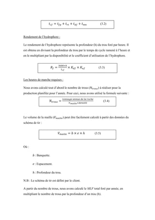 Rendement de l’hydrophore :
Le rendement de l’hydrophore représente la profondeur (h) du trou foré par heure. Il
est obtenu en divisant la profondeur du trou par le temps de cycle ramené à l’heure et
en le multipliant par la disponibilité et le coefficient d’utilisation de l’hydrophore.
Les heures de marche requises :
Nous avons calculé tout d’abord le nombre de trous ( ) à réaliser pour la
production planifiée pour l’année. Pour ceci, nous avons utilisé la formule suivante :
Le volume de la maille ( ) peut être facilement calculé à partir des données du
schéma de tir :
Où :
: Banquette.
: Espacement.
: Profondeur du trou.
N.B : Le schéma de tir est défini par le client.
A partir du nombre de trous, nous avons calculé le MLF total foré par année, en
multipliant le nombre de trous par la profondeur d’un trou (h).
(3.2)
(3.3)
(3.4)
(3.5)
 