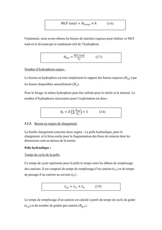 Finalement, nous avons obtenu les heures de marches requises pour réaliser ce MLF
total en le divisant par le rendement réel de l’hydrophore.
Nombre d’hydrophores requis :
Le besoin en hydrophore est tout simplement le rapport des heures requises ( ) par
les heures disponibles annuellement ( ).
Pour le forage, le même hydrophore peut être utilisée pour le stérile et le minerai. Le
nombre d’hydrophores nécessaires pour l’exploitation est donc :
3.1.3. Besoin en engins de chargement:
La feuille chargement concerne deux engins : La pelle hydraulique, pour le
chargement, et le brise-roche pour la fragmentation des blocs de minerai dont les
dimensions sont au-dessus de la norme.
Pelle hydraulique :
Temps de cycle de la pelle:
Ce temps de cycle représente pour la pelle le temps entre les débuts de remplissage
des camions. Il est composé du temps de remplissage d’un camion ( ) et du temps
de passage d’un camion au suivant ( ) :
Le temps de remplissage d’un camion est calculé à partir du temps de cycle du godet
( ) et du nombre de godets par camion ( ).
(3.6)
(3.7)
(3.8)
(3.9)
 