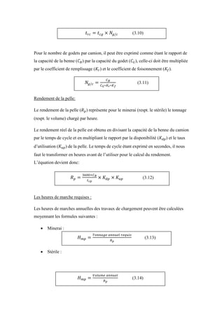 Pour le nombre de godets par camion, il peut être exprimé comme étant le rapport de
la capacité de la benne ( ) par la capacité du godet ( ), celle-ci doit être multipliée
par le coefficient de remplissage ( ) et le coefficient de foisonnement ( ).
Rendement de la pelle:
Le rendement de la pelle ( ) représente pour le minerai (respt. le stérile) le tonnage
(respt. le volume) chargé par heure.
Le rendement réel de la pelle est obtenu en divisant la capacité de la benne du camion
par le temps de cycle et en multipliant le rapport par la disponibilité ( ) et le taux
d’utilisation ( ) de la pelle. Le temps de cycle étant exprimé en secondes, il nous
faut le transformer en heures avant de l’utiliser pour le calcul du rendement.
L’équation devient donc:
Les heures de marche requises :
Les heures de marches annuelles des travaux de chargement peuvent être calculées
moyennant les formules suivantes :
 Minerai :
 Stérile :
(3.10)
(3.11)
(3.12)
(3.13)
(3.14)
 
