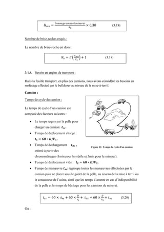 Nombre de brise-roches requis :
Le nombre de brise-roche est donc :
3.1.4. Besoin en engins de transport :
Dans la feuille transport, en plus des camions, nous avons considéré les besoins en
surfaçage effectué par le bulldozer au niveau de la mise-à-terril.
Camion :
Temps de cycle du camion :
Le temps de cycle d’un camion est
composé des facteurs suivants :
 Le temps requis par la pelle pour
charger un camion .
 Temps de déplacement chargé :
.
 Temps de déchargement ,
estimé à partir des
chronométrages (1min pour le stérile et 5min pour le minerai).
 Temps de déplacement vide : .
 Temps de manœuvre : regroupe toutes les manœuvres effectuées par le
camion pour se placer sous le godet de la pelle, au niveau de la mise à terril ou
le concasseur de l’usine, ainsi que les temps d’attente en cas d’indisponibilité
de la pelle et le temps de bâchage pour les camions de minerai.
Où :
(3.18)
(3.19)
(3.20)
Figure 11: Temps de cycle d'un camion
 