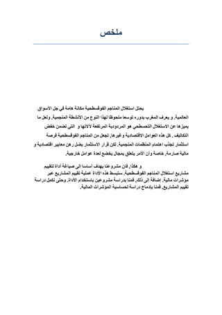 ‫يهخص‬
‫يحتم‬‫استغالل‬‫انًُاجى‬‫انفىلسطحيت‬‫يكاَت‬‫هايت‬‫في‬‫جم‬‫األسىاق‬
‫انؼانًيت‬.‫و‬‫يؼشف‬‫انًغشب‬ِ‫بذوس‬‫تىسؼا‬‫يهحىظا‬‫نهزا‬‫انُىع‬ٍ‫ي‬‫األَشطت‬‫انًُجًيت‬.‫ونؼم‬‫يا‬
‫يًيزها‬ٍ‫ػ‬‫االستغالل‬‫انتحسطحي‬‫هى‬‫انًشدوديت‬‫انًشتفؼت‬‫آلالتها‬‫و‬‫انتي‬ًٍ‫تض‬‫خفض‬
‫انتكانيف‬.‫كم‬ِ‫هز‬‫انؼىايم‬‫االلتصاديت‬‫وغيشها‬,‫تجؼم‬ٍ‫ي‬‫انًُاجى‬‫انفىلسطحيت‬‫فشصت‬
‫استثًاس‬‫تجزب‬‫اهتًاو‬‫انًُظًاث‬‫انًُجًيت‬.ٍ‫نك‬‫لشاس‬‫االستثًاس‬‫يضم‬ٍ‫سه‬‫يؼاييش‬‫التصاديت‬‫و‬
‫يانيت‬‫صاسيت‬,‫خاصت‬ٌ‫وأ‬‫األيش‬‫يتؼهك‬‫بًجال‬‫يخضغ‬‫نؼذة‬‫ػىايم‬‫خاسجيت‬.
‫و‬‫هكزا‬,ٌ‫فا‬‫يششوػُا‬‫يهذف‬‫أساسا‬‫إنى‬‫صياغت‬‫أداة‬‫نتمييى‬
‫يشاسيغ‬‫استغالل‬‫انًُاجى‬‫انفىلسطحيت‬.‫ستبسط‬ِ‫هز‬‫األداة‬‫ػًهيت‬‫تمييى‬‫انًشاسيغ‬‫ػبش‬
‫يؤششاث‬‫يانيت‬.‫إضافت‬‫إنى‬‫رنك‬,‫لًُا‬‫بذساست‬ٍ‫يششوػي‬‫باستخذاو‬‫األداة‬.‫وحتى‬‫َكًم‬‫دساست‬
‫تمييى‬‫انًشاسيغ‬,‫لًُا‬‫بئدياج‬‫دساست‬‫نحساسيت‬‫انًؤششاث‬‫انًانيت‬.
 