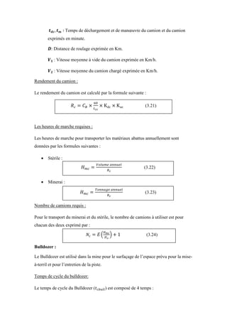 Temps de déchargement et de manœuvre du camion et du camion
exprimés en minute.
: Distance de roulage exprimée en Km.
: Vitesse moyenne à vide du camion exprimée en Km/h.
: Vitesse moyenne du camion chargé exprimée en Km/h.
Rendement du camion :
Le rendement du camion est calculé par la formule suivante :
Les heures de marche requises :
Les heures de marche pour transporter les matériaux abattus annuellement sont
données par les formules suivantes :
 Stérile :
 Minerai :
Nombre de camions requis :
Pour le transport du minerai et du stérile, le nombre de camions à utiliser est pour
chacun des deux exprimé par :
Bulldozer :
Le Bulldozer est utilisé dans la mine pour le surfaçage de l’espace prévu pour la mise-
à-terril et pour l’entretien de la piste.
Temps de cycle du bulldozer:
Le temps de cycle du Bulldozer ( ) est composé de 4 temps :
(3.21)
(3.22)
(3.23)
(3.24)
 