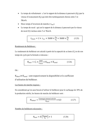  Le temps de refoulement : c’est le rapport de la distance à parcourir ( ) par la
vitesse d’avancement ( ) qui doit être techniquement choisie entre 3 et
5Km/h.
 Deux temps d’inversion de marche ( ).
 Le temps de recul : qui est le rapport de la distance à parcourir par la vitesse
de recul ( ) incluse entre 5 et 7Km/h.
Rendement du Bulldozer :
Le rendement du bulldozer est calculé à partir de la capacité de sa lame ( ) et de son
temps de cycle par la formule ci-dessous :
Où :
: sont respectivement la disponibilité et le coefficient
d’utilisation du bulldozer.
Les heures de marche requises :
En considérant qu’on aura besoin d’utiliser le bulldozer pour le surfaçage de 30% de
la production stérile, les heures de marche du bulldozer sont :
Nombre de bulldozers nécessaire :
(3.25)
(3.26)
(3.27)
(3.28)
 