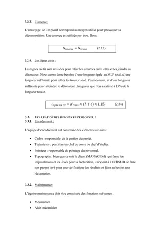3.2.3. L’amorce :
L’amorçage de l’explosif correspond au moyen utilisé pour provoquer sa
décomposition. Une amorce est utilisée par trou. Donc :
3.2.4. Les lignes de tir :
Les lignes de tir sont utilisées pour relier les amorces entre elles et les joindre au
détonateur. Nous avons donc besoins d’une longueur égale au MLF total, d’une
longueur suffisante pour relier les trous, c.-à-d. l’espacement, et d’une longueur
suffisante pour atteindre le détonateur ; longueur que l’on a estimé à 15% de la
longueur totale.
3.3. EVALUATION DES BESOINS EN PERSONNEL :
3.3.1. Encadrement :
L’équipe d’encadrement est constituée des éléments suivants :
 Cadre : responsable de la gestion du projet.
 Technicien : peut être un chef de poste ou chef d’atelier.
 Pointeur : responsable du pointage du personnel.
 Topographe : bien que ce soit le client (MANAGEM) qui fasse les
implantations et les levés pour la facturation, il revient à TECHSUB de faire
son propre levé pour une vérification des résultats et faire au besoin une
réclamation.
3.3.2. Maintenance:
L’équipe maintenance doit être constituée des fonctions suivantes :
 Mécanicien
 Aide-mécanicien
(2.33)
(2.34)
 