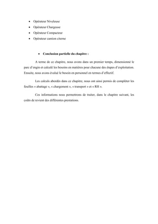  Opérateur Niveleuse
 Opérateur Chargeuse
 Opérateur Compacteur
 Opérateur camion citerne
 Conclusion partielle du chapitre :
A terme de ce chapitre, nous avons dans un premier temps, dimensionné le
parc d’engin et calculé les besoins en matières pour chacune des étapes d’exploitation.
Ensuite, nous avons évalué le besoin en personnel en termes d’effectif.
Les calculs abordés dans ce chapitre, nous ont ainsi permis de compléter les
feuilles « abattage », « chargement », « transport » et « RH ».
Ces informations nous permettrons de traiter, dans le chapitre suivant, les
coûts de revient des différentes prestations.
 