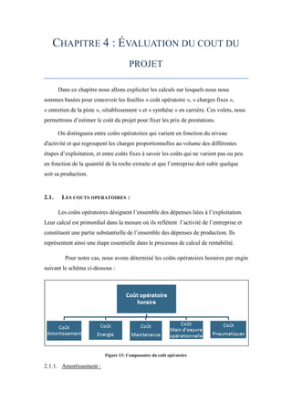 CHAPITRE 4 : ÉVALUATION DU COUT DU
PROJET
Dans ce chapitre nous allons expliciter les calculs sur lesquels nous nous
sommes basées pour concevoir les feuilles « coût opératoire », « charges fixes »,
« entretien de la piste », «établissement » et « synthèse » en carrière. Ces volets, nous
permettrons d’estimer le coût du projet pour fixer les prix de prestations.
On distinguera entre coûts opératoires qui varient en fonction du niveau
d'activité et qui regroupent les charges proportionnelles au volume des différentes
étapes d’exploitation, et entre coûts fixes à savoir les coûts qui ne varient pas ou peu
en fonction de la quantité de la roche extraite et que l’entreprise doit subir quelque
soit sa production.
2.1. LES COUTS OPERATOIRES :
Les coûts opératoires désignent l’ensemble des dépenses liées à l’exploitation.
Leur calcul est primordial dans la mesure où ils reflètent l’activité de l’entreprise et
constituent une partie substantielle de l’ensemble des dépenses de production. Ils
représentent ainsi une étape essentielle dans le processus de calcul de rentabilité.
Pour notre cas, nous avons déterminé les coûts opératoires horaires par engin
suivant le schéma ci-dessous :
Figure 13: Composantes du coût opératoire
2.1.1. Amortissement :
 