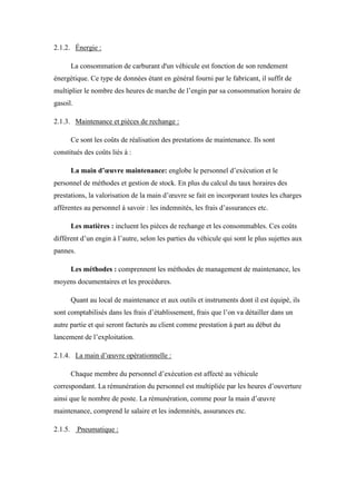 2.1.2. Énergie :
La consommation de carburant d'un véhicule est fonction de son rendement
énergétique. Ce type de données étant en général fourni par le fabricant, il suffit de
multiplier le nombre des heures de marche de l’engin par sa consommation horaire de
gasoil.
2.1.3. Maintenance et pièces de rechange :
Ce sont les coûts de réalisation des prestations de maintenance. Ils sont
constitués des coûts liés à :
La main d’œuvre maintenance: englobe le personnel d’exécution et le
personnel de méthodes et gestion de stock. En plus du calcul du taux horaires des
prestations, la valorisation de la main d’œuvre se fait en incorporant toutes les charges
afférentes au personnel à savoir : les indemnités, les frais d’assurances etc.
Les matières : incluent les pièces de rechange et les consommables. Ces coûts
diffèrent d’un engin à l’autre, selon les parties du véhicule qui sont le plus sujettes aux
pannes.
Les méthodes : comprennent les méthodes de management de maintenance, les
moyens documentaires et les procédures.
Quant au local de maintenance et aux outils et instruments dont il est équipé, ils
sont comptabilisés dans les frais d’établissement, frais que l’on va détailler dans un
autre partie et qui seront facturés au client comme prestation à part au début du
lancement de l’exploitation.
2.1.4. La main d’œuvre opérationnelle :
Chaque membre du personnel d’exécution est affecté au véhicule
correspondant. La rémunération du personnel est multipliée par les heures d’ouverture
ainsi que le nombre de poste. La rémunération, comme pour la main d’œuvre
maintenance, comprend le salaire et les indemnités, assurances etc.
2.1.5. Pneumatique :
 
