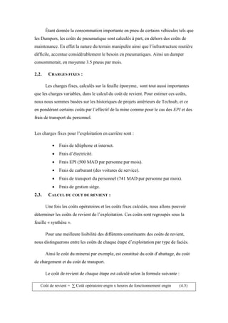 Étant donnée la consommation importante en pneu de certains véhicules tels que
les Dumpers, les coûts de pneumatique sont calculés à part, en dehors des coûts de
maintenance. En effet la nature du terrain manipulée ainsi que l’infrastructure routière
difficile, accentue considérablement le besoin en pneumatiques. Ainsi un dumper
consommerait, en moyenne 3.5 pneus par mois.
2.2. CHARGES FIXES :
Les charges fixes, calculés sur la feuille éponyme, sont tout aussi importantes
que les charges variables, dans le calcul du coût de revient. Pour estimer ces coûts,
nous nous sommes basées sur les historiques de projets antérieurs de Techsub, et ce
en pondérant certains coûts par l’effectif de la mine comme pour le cas des EPI et des
frais de transport du personnel.
Les charges fixes pour l’exploitation en carrière sont :
 Frais de téléphone et internet.
 Frais d’électricité.
 Frais EPI (500 MAD par personne par mois).
 Frais de carburant (des voitures de service).
 Frais de transport du personnel (741 MAD par personne par mois).
 Frais de gestion siège.
2.3. CALCUL DU COUT DE REVIENT :
Une fois les coûts opératoires et les coûts fixes calculés, nous allons pouvoir
déterminer les coûts de revient de l’exploitation. Ces coûts sont regroupés sous la
feuille « synthèse ».
Pour une meilleure lisibilité des différents constituants des coûts de revient,
nous distinguerons entre les coûts de chaque étape d’exploitation par type de faciès.
Ainsi le coût du minerai par exemple, est constitué du coût d’abattage, du coût
de chargement et du coût de transport.
Le coût de revient de chaque étape est calculé selon la formule suivante :
Coût de revient = ∑ Coût opératoire engin x heures de fonctionnement engin (4.3)
 