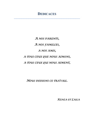 DEDICACES
A NOS PARENTS,
A NOS FAMILLES,
A NOS AMIS,
A TOUS CEUX QUE NOUS AIMONS,
A TOUS CEUX QUI NOUS AIMENT,
NOUS DEDIONS CE TRAVAIL.
KENZA ET LAILA
 