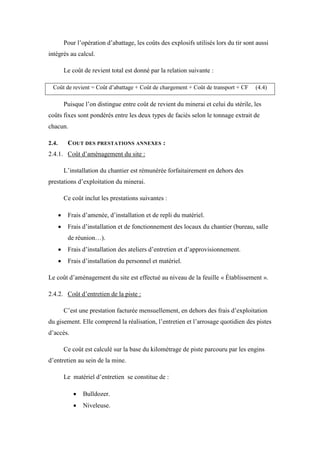 Pour l’opération d’abattage, les coûts des explosifs utilisés lors du tir sont aussi
intégrés au calcul.
Le coût de revient total est donné par la relation suivante :
Coût de revient = Coût d’abattage + Coût de chargement + Coût de transport + CF (4.4)
Puisque l’on distingue entre coût de revient du minerai et celui du stérile, les
coûts fixes sont pondérés entre les deux types de faciès selon le tonnage extrait de
chacun.
2.4. COUT DES PRESTATIONS ANNEXES :
2.4.1. Coût d’aménagement du site :
L’installation du chantier est rémunérée forfaitairement en dehors des
prestations d’exploitation du minerai.
Ce coût inclut les prestations suivantes :
 Frais d’amenée, d’installation et de repli du matériel.
 Frais d’installation et de fonctionnement des locaux du chantier (bureau, salle
de réunion…).
 Frais d’installation des ateliers d’entretien et d’approvisionnement.
 Frais d’installation du personnel et matériel.
Le coût d’aménagement du site est effectué au niveau de la feuille « Établissement ».
2.4.2. Coût d’entretien de la piste :
C’est une prestation facturée mensuellement, en dehors des frais d’exploitation
du gisement. Elle comprend la réalisation, l’entretien et l’arrosage quotidien des pistes
d’accès.
Ce coût est calculé sur la base du kilométrage de piste parcouru par les engins
d’entretien au sein de la mine.
Le matériel d’entretien se constitue de :
 Bulldozer.
 Niveleuse.
 