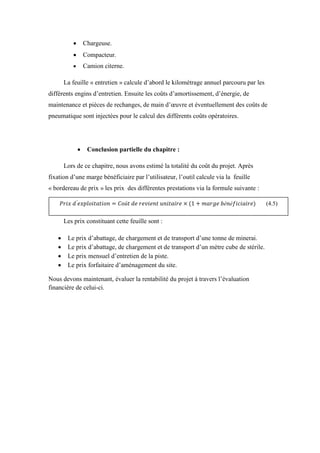  Chargeuse.
 Compacteur.
 Camion citerne.
La feuille « entretien » calcule d’abord le kilométrage annuel parcouru par les
différents engins d’entretien. Ensuite les coûts d’amortissement, d’énergie, de
maintenance et pièces de rechanges, de main d’œuvre et éventuellement des coûts de
pneumatique sont injectées pour le calcul des différents coûts opératoires.
 Conclusion partielle du chapitre :
Lors de ce chapitre, nous avons estimé la totalité du coût du projet. Après
fixation d’une marge bénéficiaire par l’utilisateur, l’outil calcule via la feuille
« bordereau de prix » les prix des différentes prestations via la formule suivante :
Les prix constituant cette feuille sont :
 Le prix d’abattage, de chargement et de transport d’une tonne de minerai.
 Le prix d’abattage, de chargement et de transport d’un mètre cube de stérile.
 Le prix mensuel d’entretien de la piste.
 Le prix forfaitaire d’aménagement du site.
Nous devons maintenant, évaluer la rentabilité du projet à travers l’évaluation
financière de celui-ci.
(4.5)
 