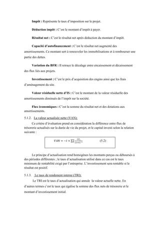 Impôt : Représente le taux d’imposition sur le projet.
Déduction impôt : C’est le montant d’impôt à payer.
Résultat net : C’est le résultat net après déduction du montant d’impôt.
Capacité d’autofinancement : C’est le résultat net augmenté des
amortissements. Ce montant sert à renouveler les immobilisations et à rembourser une
partie des dettes.
Variation du BFR : Il retrace le décalage entre encaissement et décaissement
des flux liés aux projets.
Investissement : C’est le prix d’acquisition des engins ainsi que les frais
d’aménagement du site.
Valeur résiduelle nette d’IS : C’est le montant de la valeur résiduelle des
amortissements diminués de l’impôt sur la société.
Flux économiques : C’est la somme du résultat net et des dotations aux
amortissements.
5.1.2. La valeur actualisée nette (VAN):
Ce critère d’évaluation prend en considération la différence entre flux de
trésorerie actualisés sur la durée de vie du projet, et le capital investi selon la relation
suivante :
Le principe d’actualisation rend homogènes les montants perçus ou déboursés à
des périodes différentes ; le taux d’actualisation utilisé dans ce cas est le taux
minimum de rentabilité exigé par l’entreprise. L’investissement sera rentable si le
résultat est positif.
5.1.3. Le taux de rendement interne (TRI):
Le TRI est le taux d’actualisation qui annule la valeur actuelle nette. En
d’autres termes c’est le taux qui égalise la somme des flux nets de trésorerie et le
montant d’investissement initial.
(5.2)
 