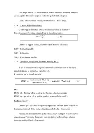 Tout projet dont le TRI est inférieur au taux de rentabilité minimum est rejeté
car susceptible de remettre en jeu la rentabilité globale de l’entreprise.
Le TRI est directement calculé par la fonction « TRI » d’Excel.
5.1.4. L’indice de profitabilité (IP):
C’est le rapport entre flux nets de trésorerie actualisés et montant de
l’investissement. Cet indice est calculé par la formule suivante :
Une fois ce rapport calculé, l’outil revoie les données suivantes :
Si IP > 1 : Projet rentable
Si IP = 1 : Équilibre
Si IP < 1 : Projet non rentable.
5.1.5. Le délai de récupération du capital investi (DRCI):
C’est la durée au bout de laquelle, le montant cumulé des flux de trésorerie
actualisés égalise le montant du capital investi.
Il est estimé par la formule suivante :
Où :
FNAC inf. : dernière valeur négative des flux nets actualisés cumulés
FNAC sup. : première valeur positive des flux nets actualisés cumulés
5.2.FINANCEMENT :
Une fois que l’outil nous indique que le projet est rentable, il faut chercher un
financement optimal. Cette partie est traitée dans la feuille « financement ».
Nous devons donc confronter les besoins du projet d’une part et les ressources
disponibles de l’entreprise d’une autre part, afin de trouver la meilleure solution
financière qui équilibre les flux annuels.
(5.3)
(5.4)
 