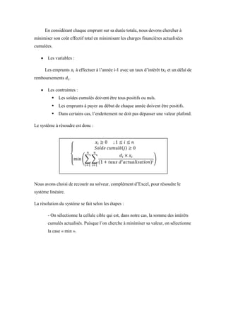 En considérant chaque emprunt sur sa durée totale, nous devons chercher à
minimiser son coût effectif total en minimisant les charges financières actualisées
cumulées.
 Les variables :
Les emprunts à effectuer à l’année i-1 avec un taux d’intérêt et un délai de
remboursements .
 Les contraintes :
 Les soldes cumulés doivent être tous positifs ou nuls.
 Les emprunts à payer au début de chaque année doivent être positifs.
 Dans certains cas, l’endettement ne doit pas dépasser une valeur plafond.
Le système à résoudre est donc :
Nous avons choisi de recourir au solveur, complément d’Excel, pour résoudre le
système linéaire.
La résolution du système se fait selon les étapes :
- On sélectionne la cellule cible qui est, dans notre cas, la somme des intérêts
cumulés actualisés. Puisque l’on cherche à minimiser sa valeur, on sélectionne
la case « min ».
 