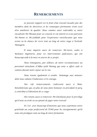 REMERCIEMENTS
Le présent rapport est le fruit d’un travail encadré par des
membres dont les directives et les remarques pertinentes n’ont cessé
d’en améliorer la qualité. Nous sommes ainsi redevables à, notre
encadrant Mr.Tkiouat pour ses conseils et son intérêt et à nos parrains
Mr Naimi et Mr.Lahbabi pour l’expérience enrichissante que nous
avons eu la chance de vivre tout au long de notre stage à Techsub-
Managem.
Il nous importe aussi de remercier Mr.Soror, cadre à
Reminex Ingénierie, pour ses interventions judicieuses, qui ont
beaucoup aidé à la mise en œuvre de ce projet.
Nous témoignons, par ailleurs, de notre reconnaissance au
personnel attachant d’Akka Gold Mining qui nous a offert aide et
soutien durant notre séjour sur le site.
Nous tenons également à rendre hommage aux mineurs
dont nous saluons l’endurance et le courage.
Nos vifs remerciements s’adressent aussi à Mme.
Benchekroune qui, en plus de nous faire honneur en présidant le jury,
a contribué à l’obtention de ce stage.
Nos tenons aussi à remercier Mr.Cherkaoui pour le privilège
qu’il nous accorde en acceptant de juger notre travail.
Et c’est avec beaucoup d’émotions que nous exprimons notre
gratitude au corps professoral de l’EMI pour les enseignements qu’ils
nous ont prodigués tout au long de notre formation.
 