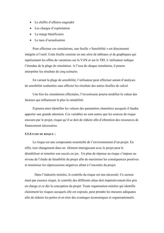  Le chiffre d’affaires engendré
 Les charges d’exploitation
 La marge bénéficiaire
 Le taux d’actualisation
Pour effectuer ces simulations, une feuille « Sensibilité » est directement
intégrée à l’outil. Cette feuille consiste en une série de tableaux et de graphiques qui
représentent les effets de variations sur la VAN et sur le TRI. L’utilisateur indique
l’étendue de la plage de simulation. A l’issu de chaque simulation, il pourra
interpréter les résultats de cinq scénario.
En variant la plage de sensibilité, l’utilisateur peut effectuer autant d’analyses
de sensibilité souhaitées sans affecter les résultats des autres feuilles de calcul.
Une fois les simulations effectuées, l’investisseur pourra modifier la valeur des
facteurs qui influencent le plus la rentabilité.
Il pourra ainsi identifier les valeurs des paramètres charnières auxquels il faudra
apporter une grande attention. Ces variables ne sont autres que les sources de risque
encouru par le projet, risque qu’il se doit de réduire afin d’obtention des ressources de
financement nécessaires.
5.5.ETUDE DE RISQUE :
Le risque est une composante essentielle de l’environnement d’un projet. En
effet, tout changement dans un élément interagissant avec le projet peut le
déstabiliser et remettre son succès en jeu. Un plan de réponse au risque s’impose au
niveau de l’étude de faisabilité du projet afin de maximiser les conséquences positives
et minimiser les répercussions négatives allant à l’encontre du projet.
Dans l’industrie minière, le contrôle du risque est une nécessité. Ce secteur
étant par essence risqué, le contrôle des différents aléas doit impérativement être pris
en charge et ce dès la conception du projet. Toute organisation minière qui identifie
clairement les risques auxquels elle est exposée, peut prendre les mesures adéquates
afin de réduire les pertes et en tirer des avantages économiques et organisationnels.
 