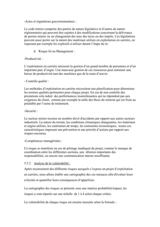 -Actes et régulations gouvernementaux :
Le code minier comporte des parties de nature législative et d’autres de nature
réglementaire qui peuvent être sujettes à des modifications concernant la délivrance
de permis minier ou un changement des taux des taxes ou des impôts. Ces législations
peuvent aussi porter sur la nature des matériaux utilisés en exploitation en carrière, en
imposant par exemple les explosifs à utiliser durant l’étape du tir.
d. Risque lié au Management :
-Productivité :
L’exploitation en carrière nécessite la gestion d’un grand nombre de personnes et d’un
important parc d’engin. Une mauvaise gestion de ces ressources peut entrainer une
baisse de productivité tant des machines que de la main d’œuvre.
- Contrôle qualité :
Les méthodes d’exploitation en carrière nécessitent une planification pour déterminer
les normes qualités pertinentes pour chaque projet. En cas de non contrôle des
prestations cela induit des performances insatisfaisantes qui ne répondent pas aux
exigences du client, comme par exemple la taille des blocs du minerai qui est fixée au
préalable par l’usine de traitement.
-Sécurité :
Le secteur minier recense un nombre élevé d'accidents par rapport aux autres secteurs
industriels. La nature du terrain, les conditions climatiques changeantes, les matériaux
et engins utilisés, les contraintes de temps, les contraintes économiques, toutes ces
caractéristiques imposent une prévention et une priorité d’actions par rapport aux
risques encourus.
-Compétences managériales :
Ce risque se manifeste en cas de pilotage inadéquat du projet, comme le manque de
coordination entre les différentes sections, une dilution importante des
responsabilités, ou encore une communication interne insuffisante.
5.5.2. Analyse de la vulnérabilité :
Après recensement des différents risques auxquels s’expose un projet d’exploitation
en carrière, nous allons établir une cartographie des ces menaces afin d'évaluer leurs
criticités et quantifier leurs conséquences d’apparition.
La cartographie des risques se présente sous une matrice probabilité/impact, les
risques y sont répartis sur une échelle de 1 à 4 selon chaque critère.
La vulnérabilité de chaque risque est ensuite mesurée selon la formule :
 