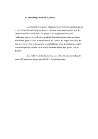 Conclusion partielle du chapitre :
La rentabilité économique a été, dans un premier temps, déterminée par
le calcul de différents indicateurs financiers. Ensuite, nous avons établi un plan de
financement dont la résolution a été optimisée par programmation linéaire.
Finalement, nous avons recalculé la rentabilité financière qui représente un facteur
déterminant quant au choix d’investissement. La viabilité des projets étant liée à des
facteurs externes dont le changement pourrait réduire à néant le bénéficie escompté,
nous avons proposé une analyse de sensibilité et des risques pour pallier à de tels
dangers.
A ce stade, l’outil étant constitué, nous allons passer dans le chapitre
suivant à l’application aux projets Sidi-Ali et Pumpi-Kamassani.
 