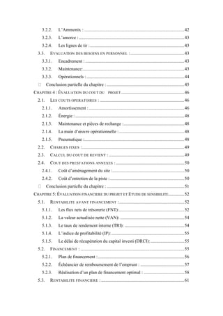 3.2.2. L’Ammonix : .........................................................................................42
3.2.3. L’amorce :..............................................................................................43
3.2.4. Les lignes de tir :....................................................................................43
3.3. EVALUATION DES BESOINS EN PERSONNEL :................................................43
3.3.1. Encadrement : ........................................................................................43
3.3.2. Maintenance:..........................................................................................43
3.3.3. Opérationnels :.......................................................................................44
Conclusion partielle du chapitre : .....................................................................45
CHAPITRE 4 : ÉVALUATION DU COUT DU PROJET ........................................................46
2.1. LES COUTS OPERATOIRES : ...........................................................................46
2.1.1. Amortissement :.....................................................................................46
2.1.2. Énergie :.................................................................................................48
2.1.3. Maintenance et pièces de rechange :......................................................48
2.1.4. La main d’œuvre opérationnelle :..........................................................48
2.1.5. Pneumatique :.........................................................................................48
2.2. CHARGES FIXES :...........................................................................................49
2.3. CALCUL DU COUT DE REVIENT : ...................................................................49
2.4. COUT DES PRESTATIONS ANNEXES :.............................................................50
2.4.1. Coût d’aménagement du site :................................................................50
2.4.2. Coût d’entretien de la piste :..................................................................50
Conclusion partielle du chapitre : .....................................................................51
CHAPITRE 5: ÉVALUATION FINANCIERE DU PROJET ET ETUDE DE SENSIBILITE..............52
5.1. RENTABILITE AVANT FINANCEMENT :..........................................................52
5.1.1. Les flux nets de trésorerie (FNT):..........................................................52
5.1.2. La valeur actualisée nette (VAN): .........................................................54
5.1.3. Le taux de rendement interne (TRI): .....................................................54
5.1.4. L’indice de profitabilité (IP):.................................................................55
5.1.5. Le délai de récupération du capital investi (DRCI): ..............................55
5.2. FINANCEMENT : ............................................................................................55
5.2.1. Plan de financement :.............................................................................56
5.2.2. Échéancier de remboursement de l’emprunt : .......................................57
5.2.3. Réalisation d’un plan de financement optimal : ....................................58
5.3. RENTABILITE FINANCIERE :..........................................................................61
 