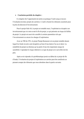  Conclusion partielle du chapitre :
Ce chapitre fut l’opportunité de mettre en pratique l’outil conçu à travers
l’évaluation de deux projets de carrières. L’outil a fournit les éléments essentiels pour
la prise de décision d’investissement.
Pour le projet Sidi-Ali, le projet est rentable mais, l’exploitant ne récupère son
investissement que six mois avant la fin du projet, ce qui présente un risque de faillite
du projet. Le projet est aussi très sensible à certains paramètres tels que
l’investissement ou encore les charges d’exploitation.
Avec un TRI de 39%, le projet Pumpi-Kamassni est un projet rentable durant
lequel les fonds investis sont récupérés au bout d’une durée d’un an et demi. La
rentabilité du projet ne diminue qu’au partir d’une très importante marge de
sensibilité. Cependant le risque inhérent à ce type de projet est à surveiller de très
près.
Après avoir répondu à la problématique posée au début de ce projet de fin
d’étude, l’évaluation de projets d’exploitation en carrière peut être améliorée en
prenant compte des éléments que nous abordons dans la partie suivante.
 