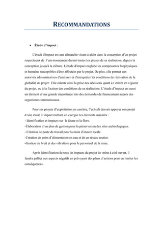 RECOMMANDATIONS
 Étude d’impact :
L'étude d'impact est une démarche visant à aider dans la conception d’un projet
respectueux de l’environnement durant toutes les phases de sa réalisation, depuis la
conception jusqu'à la clôture. L'étude d'impact englobe les composantes biophysiques
et humaine susceptibles d'être affectées par le projet. De plus, elle permet aux
autorités administratives d'analyser et d'interpréter les conditions de réalisation de la
globalité du projet. Elle oriente ainsi la prise des décisions quant à l’entrée en vigueur
du projet, ou à la fixation des conditions de sa réalisation. L’étude d’impact est aussi
un élément d’une grande importance lors des demandes de financement auprès des
organismes internationaux.
Pour ses projets d’exploitation en carrière, Techsub devrait appuyer son projet
d’une étude d’impact mettant en exergue les éléments suivants :
- Identification et impacts sur la faune et la flore.
-Élaboration d’un plan de gestion pour la préservation des sites archéologiques.
- Création de poste de travail pour la main d’œuvre locale.
-Création de point d’alimentation en eau et de un réseau routier.
-Gestion du bruit et des vibrations pour le personnel de la mine.
Après identification de tous les impacts du projet de mine à ciel ouvert, il
faudra pallier aux aspects négatifs en prévoyant des plans d’actions pour en limiter les
conséquences.
 