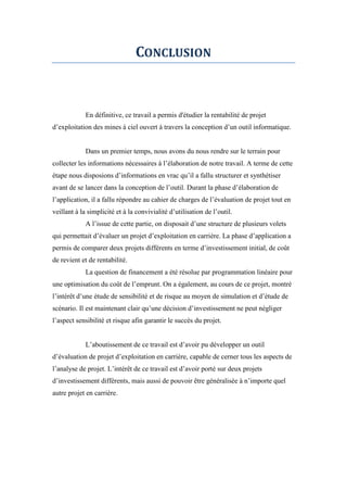 CONCLUSION
En définitive, ce travail a permis d'étudier la rentabilité de projet
d’exploitation des mines à ciel ouvert à travers la conception d’un outil informatique.
Dans un premier temps, nous avons du nous rendre sur le terrain pour
collecter les informations nécessaires à l’élaboration de notre travail. A terme de cette
étape nous disposions d’informations en vrac qu’il a fallu structurer et synthétiser
avant de se lancer dans la conception de l’outil. Durant la phase d’élaboration de
l’application, il a fallu répondre au cahier de charges de l’évaluation de projet tout en
veillant à la simplicité et à la convivialité d’utilisation de l’outil.
A l’issue de cette partie, on disposait d’une structure de plusieurs volets
qui permettait d’évaluer un projet d’exploitation en carrière. La phase d’application a
permis de comparer deux projets différents en terme d’investissement initial, de coût
de revient et de rentabilité.
La question de financement a été résolue par programmation linéaire pour
une optimisation du coût de l’emprunt. On a également, au cours de ce projet, montré
l’intérêt d’une étude de sensibilité et de risque au moyen de simulation et d’étude de
scénario. Il est maintenant clair qu’une décision d’investissement ne peut négliger
l’aspect sensibilité et risque afin garantir le succès du projet.
L’aboutissement de ce travail est d’avoir pu développer un outil
d’évaluation de projet d’exploitation en carrière, capable de cerner tous les aspects de
l’analyse de projet. L’intérêt de ce travail est d’avoir porté sur deux projets
d’investissement différents, mais aussi de pouvoir être généralisée à n’importe quel
autre projet en carrière.
 