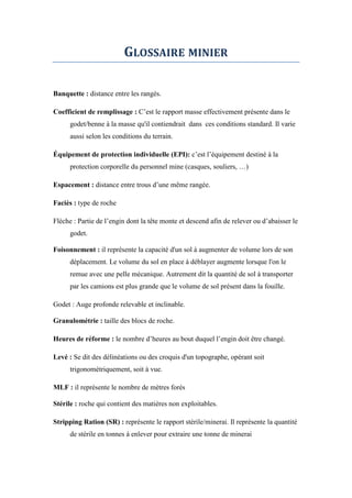 GLOSSAIRE MINIER
Banquette : distance entre les rangés.
Coefficient de remplissage : C’est le rapport masse effectivement présente dans le
godet/benne à la masse qu'il contiendrait dans ces conditions standard. Il varie
aussi selon les conditions du terrain.
Équipement de protection individuelle (EPI): c’est l’équipement destiné à la
protection corporelle du personnel mine (casques, souliers, …)
Espacement : distance entre trous d’une même rangée.
Faciès : type de roche
Flèche : Partie de l’engin dont la tête monte et descend afin de relever ou d’abaisser le
godet.
Foisonnement : il représente la capacité d'un sol à augmenter de volume lors de son
déplacement. Le volume du sol en place à déblayer augmente lorsque l'on le
remue avec une pelle mécanique. Autrement dit la quantité de sol à transporter
par les camions est plus grande que le volume de sol présent dans la fouille.
Godet : Auge profonde relevable et inclinable.
Granulométrie : taille des blocs de roche.
Heures de réforme : le nombre d’heures au bout duquel l’engin doit être changé.
Levé : Se dit des délinéations ou des croquis d'un topographe, opérant soit
trigonométriquement, soit à vue.
MLF : il représente le nombre de mètres forés
Stérile : roche qui contient des matières non exploitables.
Stripping Ration (SR) : représente le rapport stérile/minerai. Il représente la quantité
de stérile en tonnes à enlever pour extraire une tonne de minerai
 