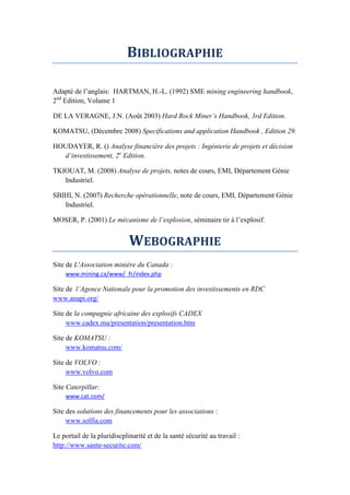 BIBLIOGRAPHIE
Adapté de l’anglais: HARTMAN, H.-L. (1992) SME mining engineering handbook,
2nd
Edition, Volume 1
DE LA VERAGNE, J.N. (Août 2003) Hard Rock Miner’s Handbook, 3rd Edition.
KOMATSU, (Décembre 2008) Specifications and application Handbook , Edition 29.
HOUDAYER, R. () Analyse financière des projets : Ingénierie de projets et décision
d’investissement, 2e
Edition.
TKIOUAT, M. (2008) Analyse de projets, notes de cours, EMI, Département Génie
Industriel.
SBIHI, N. (2007) Recherche opérationnelle, note de cours, EMI, Département Génie
Industriel.
MOSER, P. (2001) Le m canisme de l’explosion, séminaire tir à l’explosif.
WEBOGRAPHIE
Site de L'Association minière du Canada :
www.mining.ca/www/_fr/index.php
Site de l’Agence Nationale pour la promotion des investissements en RDC
www.anapi.org/
Site de la compagnie africaine des explosifs CADEX
www.cadex.ma/presentation/presentation.htm
Site de KOMATSU :
www.komatsu.com/
Site de VOLVO :
www.volvo.com
Site Caterpillar:
www.cat.com/
Site des solutions des financements pour les associations :
www.solfia.com
Le portail de la pluridiscplinarité et de la santé sécurité au travail :
http://www.sante-securite.com/
 