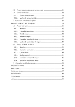 5.4. ANALYSE DE SENSIBILITE ET DE SCENARIO :...............................................61
5.5. ETUDE DE RISQUE : .......................................................................................62
5.5.1. Identification du risque : ........................................................................63
5.5.2. Analyse de la vulnérabilité : ..................................................................65
Conclusion partielle du chapitre : .....................................................................67
CHAPITRE 6: APPLICATION AUX PROJETS ......................................................................68
6.1. PROJET SIDI ALI :..........................................................................................68
6.1.1 Données : ...............................................................................................68
6.1.2. Évaluation des besoins :.........................................................................70
6.1.3. Coût du projet: .......................................................................................72
6.1.4. Bordereau de prix :.................................................................................73
6.1.5. Évaluation financière du projet :............................................................73
6.1.6. Analyse de sensibilité et de risque:........................................................73
6.2. PROJET PUMPI-KAMASSANI..........................................................................75
6.2.1. Données..................................................................................................75
6.2.2. Évaluation des besoins :.........................................................................77
6.2.3. Coût du projet: .......................................................................................80
6.2.4. Bordereau de prix :.................................................................................81
6.2.5. Evaluation financière du projet :............................................................81
6.2.6. Analyse de sensibilité et risque :............................................................82
Conclusion partielle du chapitre : .....................................................................84
RECOMMANDATIONS ....................................................................................................85
CONCLUSION.................................................................................................................86
GLOSSAIRE MINIER .......................................................................................................87
BIBLIOGRAPHIE.............................................................................................................89
WEBOGRAPHIE..............................................................................................................89
ANNEXES ......................................................................................................................90
 