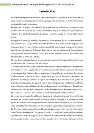 1 Développement d’une application de gestion d’un parc informatique
Introduction
La plupart des organisations possèdent aujourd’hui un réseau d'ordinateurs privé. Au travers de
ce réseau, les postes échangent des fichiers, partagent des imprimantes et parfois utilisent des
applicatifs (logiciels) en commun.
De nos jours, la plupart des applicatifs de gestion ont une architecture client-serveur (les
données sont sur le serveur qui assume l’essentiel du travail, le client ne fait qu’envoyer des
requêtes). Ces applicatifs constituent le cœur de ce que l'on appelle le système d'information
central.
Ces applicatifs gèrent des plannings, des annuaires, des ressources, des stocks, des commandes,
des livraisons, etc. Ce qui permet de mettre facilement à la disposition des employés des
documents divers et variés et oblige un accès centralisé à la mémoire de l'entreprise. Il est donc
généralement nécessaire de définir des droits d'accès pour les utilisateurs de l'intranet et par
conséquent une authentification de ceux-ci afin de leur permettre un accès personnalisé aux
fonctionnalités assurées par l’intranet.
De cette façon, un intranet favorise la communication au sein de l'entreprise et limite les erreurs
dues à la mauvaise circulation d'une information.
Au sein de la société ADDLOG, ma mission était de choisir un portail répondant à ses exigences
et le mettre en place. L’application de la Gestion de parc informatique après avoir été conçue
et développée doit s’intégrer dans ce portail avec l’ensemble des applications du système
d’information de la société. En effet, La gestion de parc permet de suivre en temps réel du
patrimoine informatique, matériel et logiciel de l’entreprise. Elle offre une vision globale de
l’état, du suivi et des coûts des appareils utilisés dans l’entreprise et de bien Gérer les différents
types d’équipements (Unités Centrales, Ecrans, Imprimantes, Matériels Réseaux, Matériels non
informatiques) ainsi que leurs Composants Hard et Soft (Processeurs, Mémoires, Disques durs,
OS, Logiciels…) et aussi visant à assurer le bon fonctionnement des PC et serveurs.
Le présent rapport décrit les différentes étapes de la réalisation du projet. Il comporte cinq
chapitres. Le premier chapitre définit le contexte général du projet et se compose de deux
parties. La première donne une présentation de la société au sein de laquelle j’ai effectué mon
stage. Quant à La deuxième partie, elle est consacrée à la présentation du projet et ses objectifs.
Le deuxième chapitre présente l’ensemble des spécifications du projet pour faire l’inventaire
des différentes fonctionnalités du système à réaliser. Le troisième chapitre présente la phase
conceptuelle du projet. L’étape de l’étude technique de l’application fait l’objet du quatrième
chapitre, celle-ci dresse l’environnement dans lequel s’inscrit l’application ainsi que le choix
 