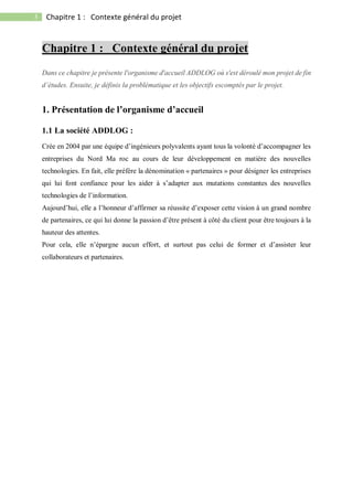 3 Chapitre 1 : Contexte général du projet
Chapitre 1 : Contexte général du projet
Dans ce chapitre je présente l'organisme d'accueil ADDLOG où s'est déroulé mon projet de fin
d’études. Ensuite, je définis la problématique et les objectifs escomptés par le projet.
1. Présentation de l’organisme d’accueil
1.1 La société ADDLOG :
Crée en 2004 par une équipe d’ingénieurs polyvalents ayant tous la volonté d’accompagner les
entreprises du Nord Ma roc au cours de leur développement en matière des nouvelles
technologies. En fait, elle préfère la dénomination « partenaires » pour désigner les entreprises
qui lui font confiance pour les aider à s’adapter aux mutations constantes des nouvelles
technologies de l’information.
Aujourd’hui, elle a l’honneur d’affirmer sa réussite d’exposer cette vision à un grand nombre
de partenaires, ce qui lui donne la passion d’être présent à côté du client pour être toujours à la
hauteur des attentes.
Pour cela, elle n’épargne aucun effort, et surtout pas celui de former et d’assister leur
collaborateurs et partenaires.
 