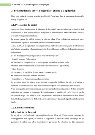 8 Chapitre 1 : Contexte général du projet
2. Présentation du projet : objectifs et champ d’application
Dans cette partie, je présente le projet, les objectifs s’inscrivant dans le cadre de ce dernier et le
champ d’application.
2.1. Présentation du projet
Au terme d’une réunion entre le directeur de la société, mon encadrent et moi-même, j’ai
convenu que la plus grande faiblesse du système d’information du ADDLOG était l’absence
d’inventaire du parc informatique.
Le projet a donc été définit comme la mise en place d’une solution de gestion de parc
informatique capable d’inventorier automatiquement ce dernier.
Ainsi, ADDLOG a exprimé un besoin pressant de mettre à niveau son système d’information
et d’adopter un système efficace et ouvert afin de remédier aux problèmes de la gestion du parc
informatique.
Le but de l’application de la gestion du parc informatique est :
• L’accès simple à l'information,
• Classification, enregistrement et archivage des matériels achetés ou loués,
• Gestion de la sécurité (droits d’accès aux fonctionnalités de l’application),
• Gain du temps,
• La gestion et la traçabilité de tous les processus de travail,
• Communication souple entre les machines
• L’évolutivité et l'anticipation des besoins futurs.
La première phase du présent projet était de comprendre l’objectif du sujet et d’arriver à
délimiter le champ de travail pour pouvoir intervenir par la suite de manière plus efficace.
C’est ainsi que les premières entrevues avec mon encadrant m’ont permises de bien cerner le
sujet dans son contexte et de dégager la problématique et les objectifs visés. Une fois que la
vision sur le projet s’est éclaircie, il m’a été possible d’énumérer les fonctionnalités et de définir
la méthodologie de travail et de faire la version préliminaire du projet et par la suite la version
finale.
2.2. La démarche suivie
2.2.1. Cycle de vie du projet
Le « cycle de vie d'un logiciel » (en anglais software lifecycle), désigne toutes les étapes du
développement d'un logiciel, de l’idée à sa disparition. L'objectif d'un tel découpage est de
permettre de définir des jalons intermédiaires permettant la validation du développement
 