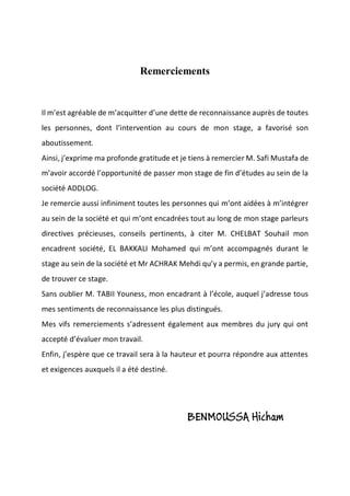 Remerciements
Il m’est agréable de m’acquitter d’une dette de reconnaissance auprès de toutes
les personnes, dont l’intervention au cours de mon stage, a favorisé son
aboutissement.
Ainsi, j’exprime ma profonde gratitude et je tiens à remercier M. Safi Mustafa de
m’avoir accordé l’opportunité de passer mon stage de fin d’études au sein de la
société ADDLOG.
Je remercie aussi infiniment toutes les personnes qui m’ont aidées à m’intégrer
au sein de la société et qui m’ont encadrées tout au long de mon stage parleurs
directives précieuses, conseils pertinents, à citer M. CHELBAT Souhail mon
encadrent société, EL BAKKALI Mohamed qui m’ont accompagnés durant le
stage au sein de la société et Mr ACHRAK Mehdi qu’y a permis, en grande partie,
de trouver ce stage.
Sans oublier M. TABII Youness, mon encadrant à l’école, auquel j’adresse tous
mes sentiments de reconnaissance les plus distingués.
Mes vifs remerciements s’adressent également aux membres du jury qui ont
accepté d’évaluer mon travail.
Enfin, j’espère que ce travail sera à la hauteur et pourra répondre aux attentes
et exigences auxquels il a été destiné.
BENMOUSSA Hicham
 
