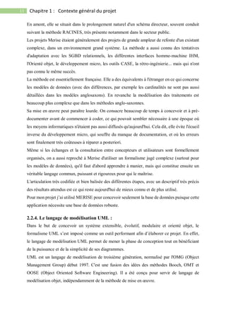11 Chapitre 1 : Contexte général du projet
En amont, elle se situait dans le prolongement naturel d'un schéma directeur, souvent conduit
suivant la méthode RACINES, très présente notamment dans le secteur public.
Les projets Merise étaient généralement des projets de grande ampleur de refonte d'un existant
complexe, dans un environnement grand système. La méthode a aussi connu des tentatives
d'adaptation avec les SGBD relationnels, les différentes interfaces homme-machine IHM,
l'Orienté objet, le développement micro, les outils CASE, la rétro-ingénierie... mais qui n'ont
pas connu le même succès.
La méthode est essentiellement française. Elle a des équivalents à l'étranger en ce qui concerne
les modèles de données (avec des différences, par exemple les cardinalités ne sont pas aussi
détaillées dans les modèles anglosaxons). En revanche la modélisation des traitements est
beaucoup plus complexe que dans les méthodes anglo-saxonnes.
Sa mise en œuvre peut paraître lourde. On consacre beaucoup de temps à concevoir et à pré-
documenter avant de commencer à coder, ce qui pouvait sembler nécessaire à une époque où
les moyens informatiques n'étaient pas aussi diffusés qu'aujourd'hui. Cela dit, elle évite l'écueil
inverse du développement micro, qui souffre du manque de documentation, et où les erreurs
sont finalement très coûteuses à réparer a posteriori.
Même si les échanges et la consultation entre concepteurs et utilisateurs sont formellement
organisés, on a aussi reproché à Merise d'utiliser un formalisme jugé complexe (surtout pour
les modèles de données), qu'il faut d'abord apprendre à manier, mais qui constitue ensuite un
véritable langage commun, puissant et rigoureux pour qui le maîtrise.
L'articulation très codifiée et bien balisée des différentes étapes, avec un descriptif très précis
des résultats attendus est ce qui reste aujourd'hui de mieux connu et de plus utilisé.
Pour mon projet j’ai utilisé MERISE pour concevoir seulement la base de données puisque cette
application nécessite une base de données robuste.
2.2.4. Le langage de modélisation UML :
Dans le but de concevoir un système extensible, évolutif, modulaire et orienté objet, le
formalisme UML s’est imposé comme un outil performant afin d’élaborer ce projet. En effet,
le langage de modélisation UML permet de mener la phase de conception tout en bénéficiant
de la puissance et de la simplicité de ses diagrammes.
UML est un langage de modélisation de troisième génération, normalisé par l'OMG (Object
Management Group) début 1997. C'est une fusion des idées des méthodes Booch, OMT et
OOSE (Object Oriented Software Engineering). Il a été conçu pour servir de langage de
modélisation objet, indépendamment de la méthode de mise en œuvre.
 