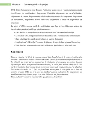 12 Chapitre 1 : Contexte général du projet
UML définit 9 diagrammes pour donner à l’utilisateur les moyens de visualiser et de manipuler
des éléments de modélisation : diagrammes d’activités, diagrammes de cas d’utilisation,
diagrammes de classes, diagrammes de collaboration, diagrammes de composants, diagrammes
de déploiement, diagrammes d’états transitions, diagrammes d’objets et diagrammes de
séquences.
Le choix d’UML, comme outil de modélisation des flux et les différentes actions de
l’application, peut être justifié par plusieurs raisons :
• UML facilite la compréhension et la communication d’une modélisation objet,
• La notation UML s'impose comme un standard de fait à l'heure actuelle sur le marché,
• Il est adopté par les grands constructeurs de logiciel du marché,
• L’utilisation d’UML offre l’avantage de disposer de vues de haut niveau d'abstraction,
• Pour favoriser la communication entre utilisateurs, spécialistes et informaticiens.
Conclusion
Dans ce chapitre j’ai décrit le contexte général dans lequel s’inscrit le projet. Au début, j’ai
présenté l’entreprise d’accueil à savoir ADDLOG. Ensuite, j’ai déterminé la problématique et
les objectifs du projet qui se résument en la réalisation d’un système de gestion du parc
informatique. Après, j’ai présenté la démarche que j’ai suivie pour arriver à mon but et cela
par la présentation du processus de développement ou cycle de vie du projet que j’ai adopté en
l’occurrence le model en V. Puis, le formalisme merise pour la conception de la base de
données et aussi UML qui m’a servi de standard dans la réalisation des diagrammes de
modélisation relatifs à notre projet et ce, afin d’illustrer son fonctionnement.
Dans le chapitre suivant je présentera les spécifications du système.
 
