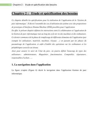 13 Chapitre 2 : Etude et spécification des besoins
Chapitre 2 : Etude et spécification des besoins
Ce chapitre détaille les spécifications pour la réalisation de l’application de la ‘Gestion de
parc informatique’. Il décrit l’ensemble des cas d’utilisation du système avec des propositions
de prototypes d’Interfaces Homme/Machine (IHM) possibles pour l’application.
En effet, le présent chapitre définira les interactions entre le collaborateur et l’application de
la Gestion de parc informatique tout au long du cycle de vie des machines et des ordinateurs.
Ce dernier commence de la phase de remplissage de différentes domaines de l’application (par
exemple les utilisateurs, matériels, machines, réseaux …) en passant par les phases du
paramétrage de l’application, et enfin d’établir des opérations sur les ordinateurs et les
périphériques associés au réseau.
Ainsi pour assurer le suivi de l’état du parc, on pourra définir beaucoup de types des
utilisateurs : administrateurs, Magasinier, fonctionnaires, Comptables, réparateurs,
responsables d’achats, ….
1. La navigation dans l’application
La figure ci-après (Figure 6) décrit la navigation dans l’application Gestion de parc
informatique.
 