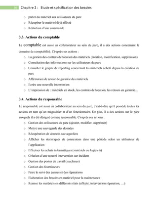 16 Chapitre 2 : Etude et spécification des besoins
o prêter du matériel aux utilisateurs du parc
o Récupérer le matériel déjà affecté
o Rédaction d’une commande
3.3. Actions du comptable
Le comptable est aussi un collaborateur au sein du parc, il a des actions concernant le
domaine de comptabilité. Ci-après ses actions :
o La gestion des contrats de location des matériels (création, modification, suppression)
o Consultation des informations sur les utilisateurs du parc
o Consulter le graphe de reporting concernant les matériels acheté depuis la création du
parc
o Affirmation de retour de garantie des matériels
o Ecrire une nouvelle intervention
o L’impression de : matériels en stock, les contrats de location, les retours en garantie…
3.4. Actions du responsable
Le responsable est aussi un collaborateur au sein du parc, c’est-à-dire qu’il possède toutes les
actions en tant qu’un magasinier et d’un fonctionnaire. De plus, il a des actions sur le parc
auxquels il a été désigné comme responsable. Ci-après ses actions :
o Gestion des utilisateurs du parc (ajouter, modifier, supprimer)
o Mettre une sauvegarde des données
o Récupération de données sauvegardées
o Afficher les statistiques de connexions dans une période selon un utilisateur de
l’application
o Effectuer les achats informatiques (matériels ou logiciels)
o Création d’une nouvel Intervention sur incident
o Gestion des postes de travail (machines)
o Gestion des fournisseurs
o Faire le suivi des pannes et des réparations
o Elaboration des besoins en matériel pour la maintenance
o Remise les matériels en différents états (affecté, intervention réparation, …)
 