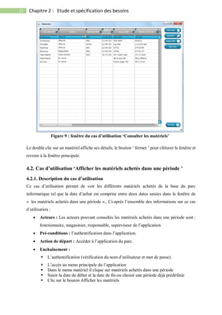 21 Chapitre 2 : Etude et spécification des besoins
Le double clic sur un matériel affiche ses détails, le bouton ‘ fermer ’ pour clôturer la fenêtre et
revenir à la fenêtre principale.
4.2. Cas d’utilisation ‘Afficher les matériels achetés dans une période ’
4.2.1. Description du cas d’utilisation
Ce cas d’utilisation permet de voir les différents matériels achetés de la base du parc
informatique tel que la date d’achat est comprise entre deux dates saisies dans la fenêtre de
« les matériels achetés dans une période »,. Ci-après l’ensemble des informations sur ce cas
d’utilisation :
 Acteurs : Les acteurs pouvant consultés les matériels achetés dans une période sont :
fonctionnaire, magasinier, responsable, superviseur de l’application
 Pré-conditions : l’authentification dans l’application.
 Action de départ : Accéder à l’application du parc.
 Enchaînement :
 L’authentification (vérification du nom d’utilisateur et mot de passe).
 L’accès au menu principale du l’application
 Dans le menu matériel il clique sur matériels achetés dans une période
 Saisir la date de début et la date de fin ou choisir une période déjà prédéfinie
 Clic sur le bouton Afficher les matériels
Figure 9 : fenêtre du cas d’utilisation ‘Consulter les matériels’
 