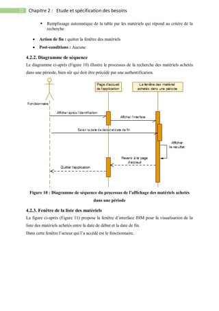 22 Chapitre 2 : Etude et spécification des besoins
 Remplissage automatique de la table par les matériels qui répond au critère de la
recherche
 Action de fin : quitter la fenêtre des matériels
 Post-conditions : Aucune
4.2.2. Diagramme de séquence
Le diagramme ci-après (Figure 10) illustre le processus de la recherche des matériels achetés
dans une période, bien sûr qui doit être précédé par une authentification.
Figure 10 : Diagramme de séquence du processus de l’affichage des matériels achetés
dans une période
4.2.3. Fenêtre de la liste des matériels
La figure ci-après (Figure 11) propose la fenêtre d’interface IHM pour la visualisation de la
liste des matériels achetés entre la date de début et la date de fin.
Dans cette fenêtre l’acteur qui l’a accédé est le fonctionnaire.
 
