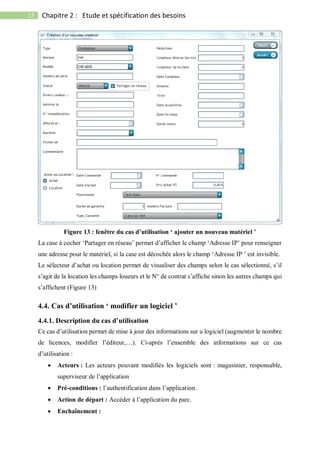 25 Chapitre 2 : Etude et spécification des besoins
Figure 13 : fenêtre du cas d’utilisation ‘ ajouter un nouveau matériel ’
La case à cocher ‘Partager en réseau’ permet d’afficher le champ ‘Adresse IP’ pour renseigner
une adresse pour le matériel, si la case est décochée alors le champ ‘Adresse IP ’ est invisible.
Le sélecteur d’achat ou location permet de visualiser des champs selon le cas sélectionné, s’il
s’agit de la location les champs loueurs et le N° de contrat s’affiche sinon les autres champs qui
s’affichent (Figure 13)
4.4. Cas d’utilisation ‘ modifier un logiciel ’
4.4.1. Description du cas d’utilisation
Ce cas d’utilisation permet de mise à jour des informations sur u logiciel (augmenter le nombre
de licences, modifier l’éditeur,…). Ci-après l’ensemble des informations sur ce cas
d’utilisation :
 Acteurs : Les acteurs pouvant modifiés les logiciels sont : magasinier, responsable,
superviseur de l’application
 Pré-conditions : l’authentification dans l’application.
 Action de départ : Accéder à l’application du parc.
 Enchaînement :
 