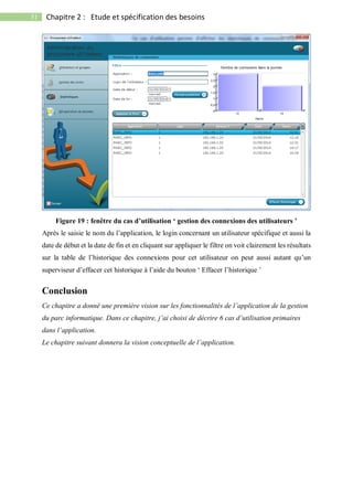 31 Chapitre 2 : Etude et spécification des besoins
Figure 19 : fenêtre du cas d’utilisation ‘ gestion des connexions des utilisateurs ’
Après le saisie le nom du l’application, le login concernant un utilisateur spécifique et aussi la
date de début et la date de fin et en cliquant sur appliquer le filtre on voit clairement les résultats
sur la table de l’historique des connexions pour cet utilisateur on peut aussi autant qu’un
superviseur d’effacer cet historique à l’aide du bouton ‘ Effacer l’historique ’
Conclusion
Ce chapitre a donné une première vision sur les fonctionnalités de l’application de la gestion
du parc informatique. Dans ce chapitre, j’ai choisi de décrire 6 cas d’utilisation primaires
dans l’application.
Le chapitre suivant donnera la vision conceptuelle de l’application.
 