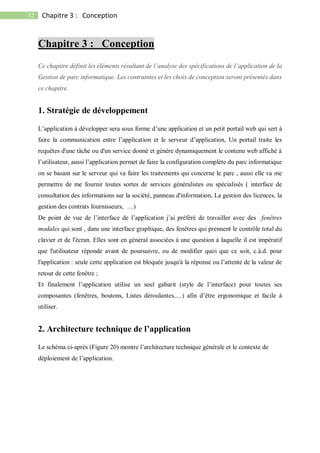 32 Chapitre 3 : Conception
Chapitre 3 : Conception
Ce chapitre définit les éléments résultant de l’analyse des spécifications de l’application de la
Gestion de parc informatique. Les contraintes et les choix de conception seront présentés dans
ce chapitre.
1. Stratégie de développement
L’application à développer sera sous forme d’une application et un petit portail web qui sert à
faire la communication entre l’application et le serveur d’application, Un portail traite les
requêtes d'une tâche ou d'un service donné et génère dynamiquement le contenu web affiché à
l’utilisateur, aussi l’application permet de faire la configuration complète du parc informatique
on se basant sur le serveur qui va faire les traitements qui concerne le parc , aussi elle va me
permettre de me fournir toutes sortes de services généralistes ou spécialisés ( interface de
consultation des informations sur la société, panneau d'information, La gestion des licences, la
gestion des contrats fournisseurs, …)
De point de vue de l’interface de l’application j’ai préféré de travailler avec des fenêtres
modales qui sont , dans une interface graphique, des fenêtres qui prennent le contrôle total du
clavier et de l'écran. Elles sont en général associées à une question à laquelle il est impératif
que l'utilisateur réponde avant de poursuivre, ou de modifier quoi que ce soit, c.à.d. pour
l'application : seule cette application est bloquée jusqu'à la réponse ou l’attente de la valeur de
retour de cette fenêtre ;
Et finalement l’application utilise un seul gabarit (style de l’interface) pour toutes ses
composantes (fenêtres, boutons, Listes déroulantes,…) afin d’être ergonomique et facile à
utiliser.
2. Architecture technique de l’application
Le schéma ci-après (Figure 20) montre l’architecture technique générale et le contexte de
déploiement de l’application.
 
