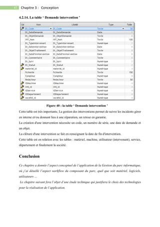 47 Chapitre 3 : Conception
4.2.14. La table ‘ Demande intervention ’
Cette table est très importante, La gestion des interventions permet de suivre les incidents gérer
en interne et/ou donnant lieu à une réparation, un retour en garantie.
La création d'une intervention nécessite un code, un numéro de série, une date de demande et
un objet.
La clôture d'une intervention se fait en renseignant la date de fin d'intervention.
Cette table est en relation avec les tables : matériel, machine, utilisateur (intervenant), service,
département et finalement la société.
Conclusion
Ce chapitre a donnée l’aspect conceptuel de l’application de la Gestion du parc informatique,
où j’ai détaillé l’aspect workflow du composant du parc, quel que soit matériel, logiciels,
utilisateurs …
Le chapitre suivant fera l’objet d’une étude technique qui justifiera le choix des technologies
pour la réalisation de l’application.
Figure 40 : la table ‘ Demande intervention ’
 