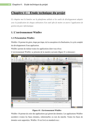 48 Chapitre 4 : Etude technique du projet
Chapitre 4 : Etude technique du projet
Ce chapitre met la lumière sur la plateforme utilisée et les outils de développement adoptés
avec la justification de chaque utilisation d’un outil afin de mettre en œuvre l’application de
gestion du parc informatique.
1. L’environnement WinDev
1.1 Présentation WinDev
WinDev 18 permet de gérer, étape par étape, de la conception à la finalisation, le cycle complet
du développement d’une application.
WinDev permet de réaliser toutes les applications dont vous rêvez.
L’environnement WinDev se présente de la manière suivante (figure 41 ci-dessous) :
Figure 41 : Environnement WinDev
WinDev 18 permet de créer des applications qui gèrent des données. Les applications WinDev
accèdent à toutes les bases données, relationnelles ou non du marché. Toutes les bases de
données sont supportées. WinDev 18 est livré en standard avec :
 