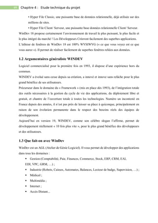 49 Chapitre 4 : Etude technique du projet
• Hyper File Classic, une puissante base de données relationnelle, déjà utilisée sur des
millions de sites.
• Hyper File Client/ Serveur, une puissante base données relationnelle Client/ Serveur.
WinDev 18 propose certainement l’environnement de travail le plus puissant, le plus facile et
le plus intégré du marché ! Les Développeurs Créeront facilement des superbes applications.
L’éditeur de fenêtres de WinDev 18 est 100% WYSIWYG (« ce que vous voyez est ce que
vous aurez »). Il permet de réaliser facilement de superbes fenêtres reliées aux données.
1.2 Argumentaires généraliste WINDEV
Logiciel commercialisé pour la première fois en 1993, il dispose d’une expérience hors du
commun.
WINDEV a évolué sans cesse depuis sa création, a innové et innove sans relâche pour le plus
grand bénéfice de ses utilisateurs.
Précurseur dans le domaine du « Framework » (mis en place dès 1993), de l’intégration totale
des outils nécessaires à la gestion du cycle de vie des applications, du déploiement libre et
gratuit, et chantre de l’ouverture totale à toutes les technologies. Numéro un incontesté en
France depuis des années, il n’est pas près de laisser sa place à quiconque, principalement en
raison de son évolution permanente dans le respect des besoins réels des équipes de
développement.
Aujourd’hui en version 19, WINDEV, comme son célèbre slogan l’affirme, permet de
développement réellement « 10 fois plus vite », pour le plus grand bénéfice des développeurs
et des utilisateurs.
1.3 Que fait-on avec WinDev
WinDev est un AGL (Atelier de Génie Logiciel). Il vous permet de développer des applications
dans tous les domaines :
 Gestion (Comptabilité, Paie, Finances, Commerce, Stock, ERP, CRM, EAI,
EDI, VPC, GRM, …) ;
 Industrie (Robots, Caisses, Automates, Balances, Lecteur de badge, Supervision, …) ;
 Médical ;
 Multimédia ;
 Internet ;
 Accès Distant...
 