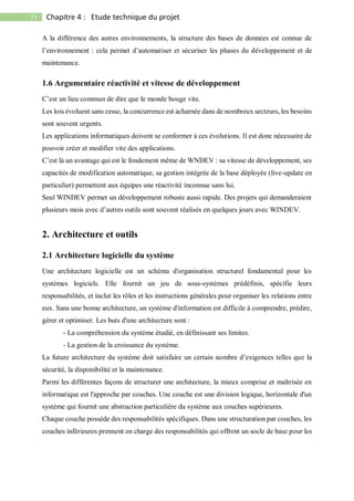 51 Chapitre 4 : Etude technique du projet
A la différence des autres environnements, la structure des bases de données est connue de
l’environnement : cela permet d’automatiser et sécuriser les phases du développement et de
maintenance.
1.6 Argumentaire réactivité et vitesse de développement
C’est un lieu commun de dire que le monde bouge vite.
Les lois évoluent sans cesse, la concurrence est acharnée dans de nombreux secteurs, les besoins
sont souvent urgents.
Les applications informatiques doivent se conformer à ces évolutions. Il est donc nécessaire de
pouvoir créer et modifier vite des applications.
C’est là un avantage qui est le fondement même de WNDEV : sa vitesse de développement, ses
capacités de modification automatique, sa gestion intégrée de la base déployée (live-update en
particulier) permettent aux équipes une réactivité inconnue sans lui.
Seul WINDEV permet un développement robuste aussi rapide. Des projets qui demanderaient
plusieurs mois avec d’autres outils sont souvent réalisés en quelques jours avec WINDEV.
2. Architecture et outils
2.1 Architecture logicielle du système
Une architecture logicielle est un schéma d'organisation structurel fondamental pour les
systèmes logiciels. Elle fournit un jeu de sous-systèmes prédéfinis, spécifie leurs
responsabilités, et inclut les rôles et les instructions générales pour organiser les relations entre
eux. Sans une bonne architecture, un système d'information est difficile à comprendre, prédire,
gérer et optimiser. Les buts d'une architecture sont :
- La compréhension du système étudié, en définissant ses limites.
- La gestion de la croissance du système.
La future architecture du système doit satisfaire un certain nombre d’exigences telles que la
sécurité, la disponibilité et la maintenance.
Parmi les différentes façons de structurer une architecture, la mieux comprise et maîtrisée en
informatique est l'approche par couches. Une couche est une division logique, horizontale d'un
système qui fournit une abstraction particulière du système aux couches supérieures.
Chaque couche possède des responsabilités spécifiques. Dans une structuration par couches, les
couches inférieures prennent en charge des responsabilités qui offrent un socle de base pour les
 